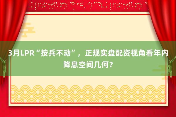 3月LPR“按兵不动”，正规实盘配资视角看年内降息空间几何？