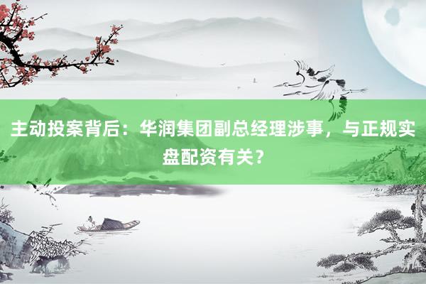 主动投案背后：华润集团副总经理涉事，与正规实盘配资有关？