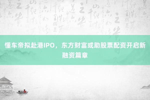 懂车帝拟赴港IPO，东方财富或助股票配资开启新融资篇章