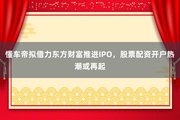 懂车帝拟借力东方财富推进IPO，股票配资开户热潮或再起