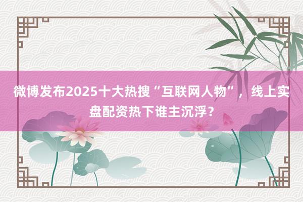 微博发布2025十大热搜“互联网人物”，线上实盘配资热下谁主沉浮？