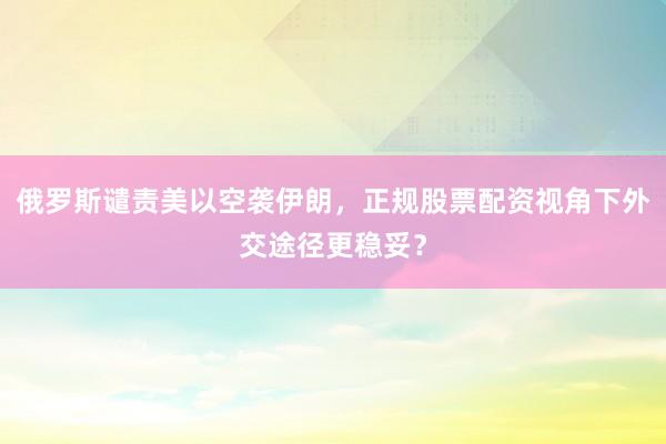 俄罗斯谴责美以空袭伊朗，正规股票配资视角下外交途径更稳妥？