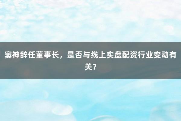 窦神辞任董事长，是否与线上实盘配资行业变动有关？