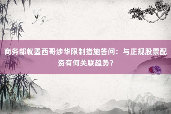 商务部就墨西哥涉华限制措施答问：与正规股票配资有何关联趋势？