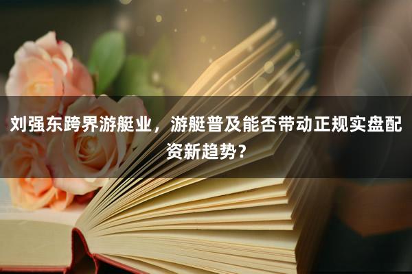 刘强东跨界游艇业，游艇普及能否带动正规实盘配资新趋势？