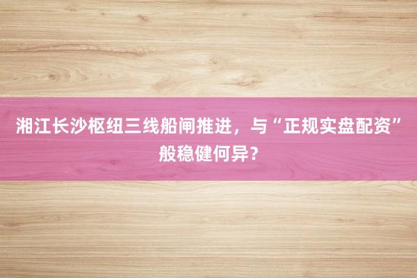 湘江长沙枢纽三线船闸推进，与“正规实盘配资”般稳健何异？