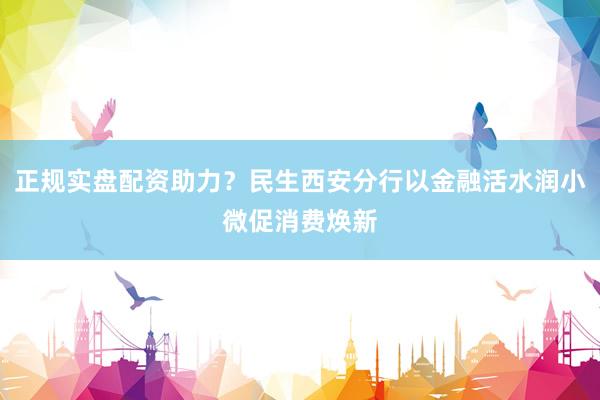 正规实盘配资助力？民生西安分行以金融活水润小微促消费焕新