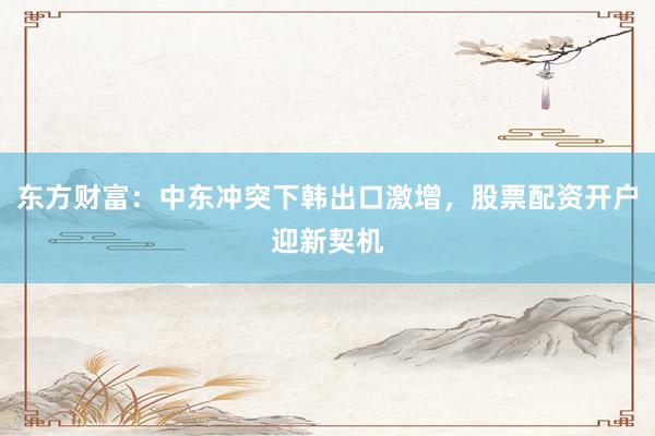 东方财富：中东冲突下韩出口激增，股票配资开户迎新契机