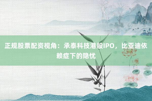 正规股票配资视角：承泰科技港股IPO，比亚迪依赖症下的隐忧