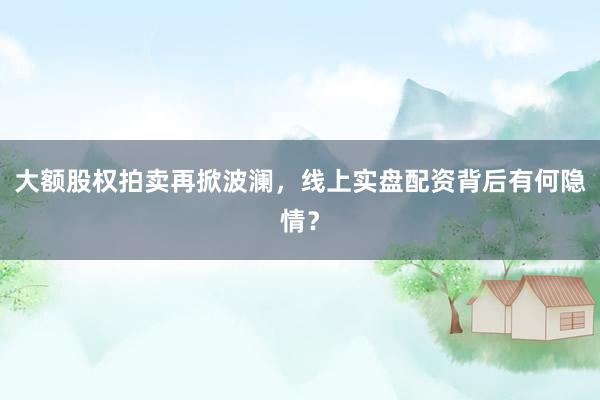 大额股权拍卖再掀波澜，线上实盘配资背后有何隐情？