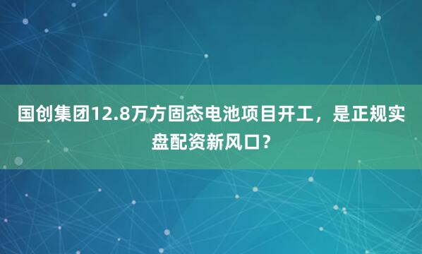 国创集团12.8万方固态电池项目开工，是正规实盘配资新风口？