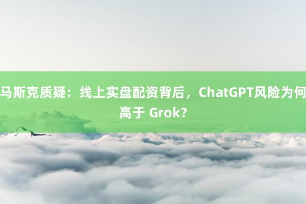 马斯克质疑：线上实盘配资背后，ChatGPT风险为何高于 Grok？