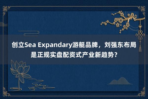 创立Sea Expandary游艇品牌，刘强东布局是正规实盘配资式产业新趋势？