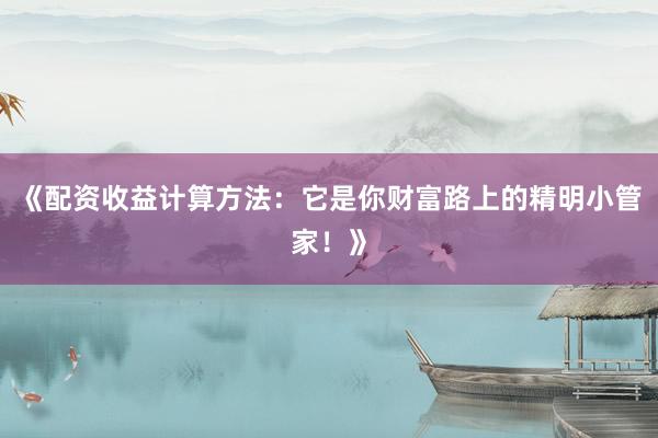 《配资收益计算方法：它是你财富路上的精明小管家！》