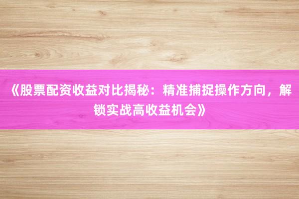 《股票配资收益对比揭秘：精准捕捉操作方向，解锁实战高收益机会》