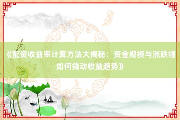 《配资收益率计算方法大揭秘：资金规模与涨跌幅如何撬动收益趋势》