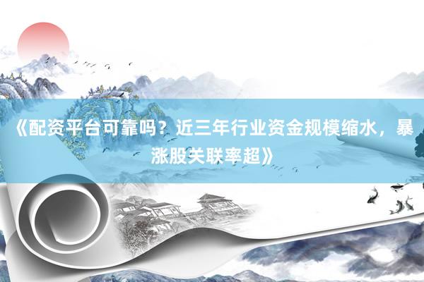《配资平台可靠吗？近三年行业资金规模缩水，暴涨股关联率超》