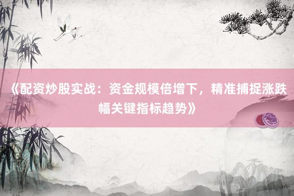 《配资炒股实战：资金规模倍增下，精准捕捉涨跌幅关键指标趋势》