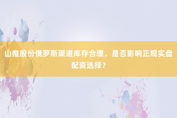 山推股份俄罗斯渠道库存合理，是否影响正规实盘配资选择？