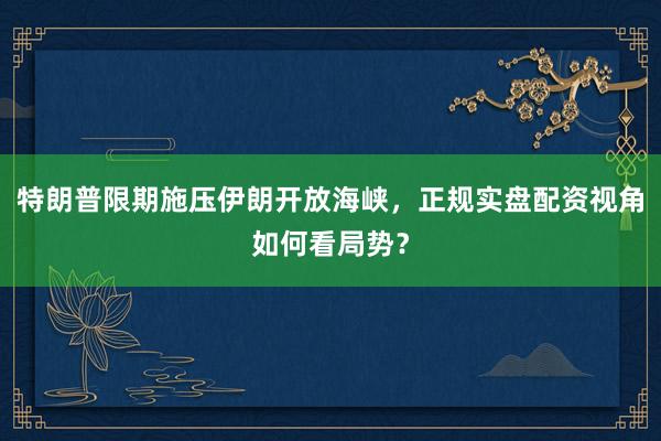 特朗普限期施压伊朗开放海峡，正规实盘配资视角如何看局势？