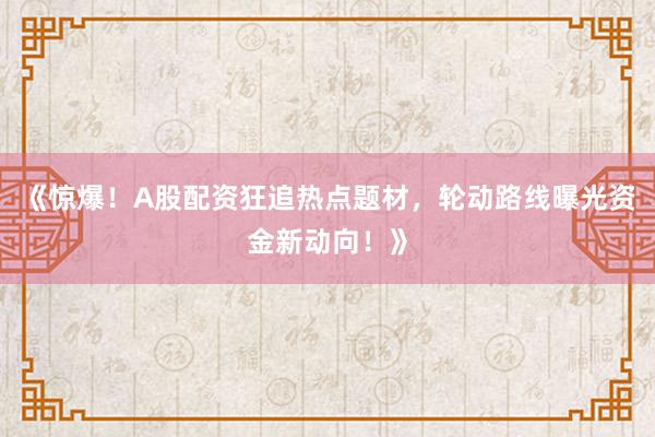 《惊爆！A股配资狂追热点题材，轮动路线曝光资金新动向！》