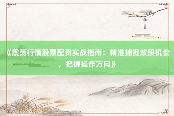 《震荡行情股票配资实战指南：精准捕捉波段机会，把握操作方向》