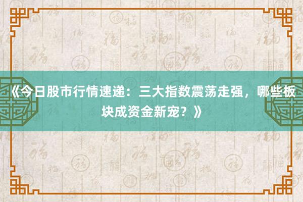 《今日股市行情速递：三大指数震荡走强，哪些板块成资金新宠？》
