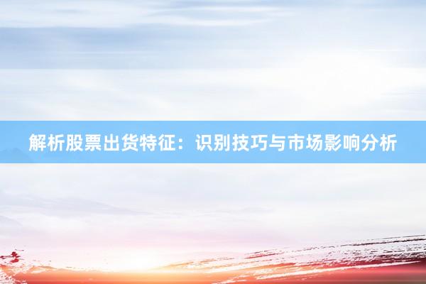 解析股票出货特征：识别技巧与市场影响分析