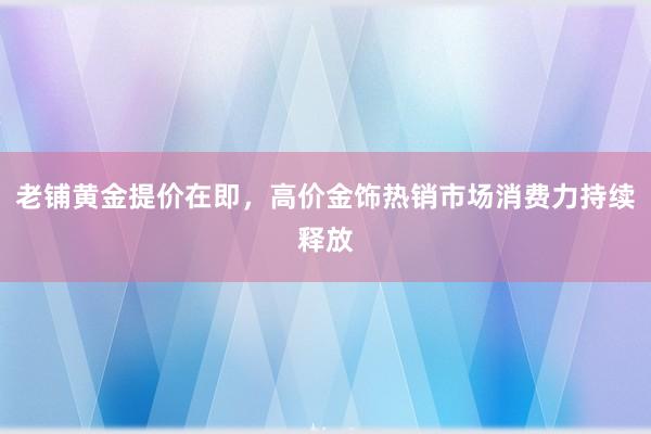 老铺黄金提价在即，高价金饰热销市场消费力持续释放