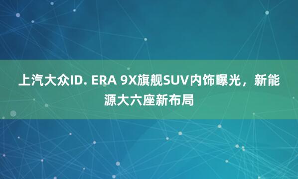 上汽大众ID. ERA 9X旗舰SUV内饰曝光，新能源大六座新布局