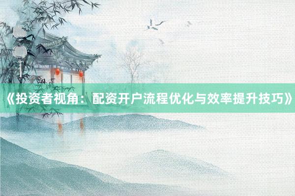 《投资者视角：配资开户流程优化与效率提升技巧》