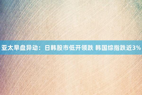 亚太早盘异动：日韩股市低开领跌 韩国综指跌近3%