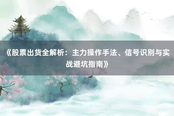 《股票出货全解析：主力操作手法、信号识别与实战避坑指南》