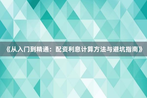 《从入门到精通：配资利息计算方法与避坑指南》