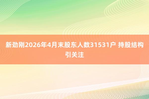 新劲刚2026年4月末股东人数31531户 持股结构引关注
