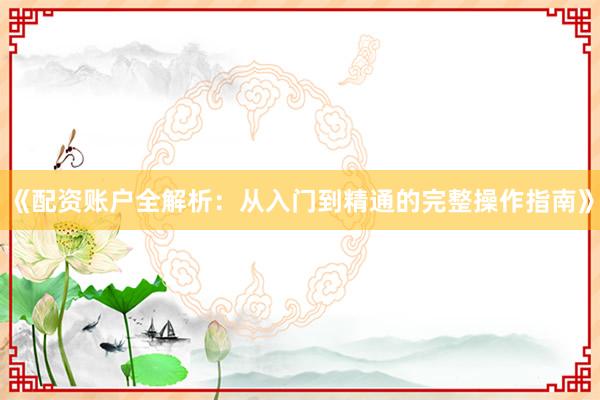 《配资账户全解析：从入门到精通的完整操作指南》