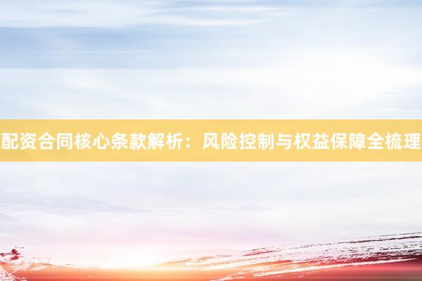 配资合同核心条款解析：风险控制与权益保障全梳理