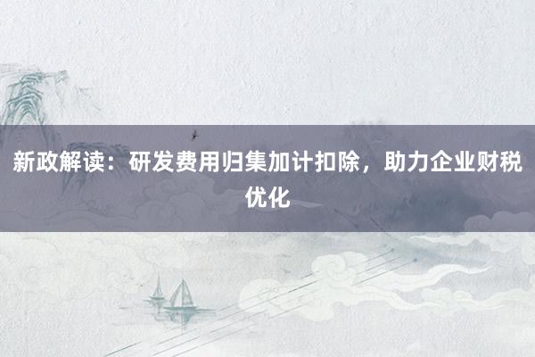 新政解读：研发费用归集加计扣除，助力企业财税优化