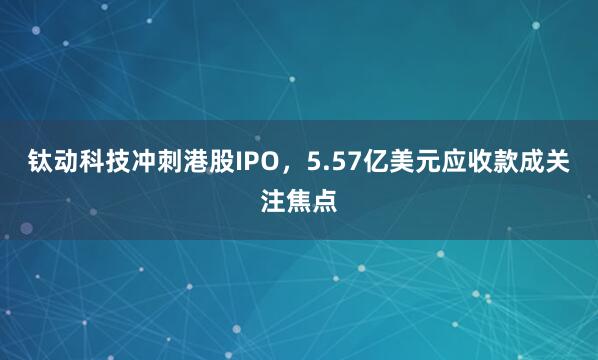 钛动科技冲刺港股IPO，5.57亿美元应收款成关注焦点