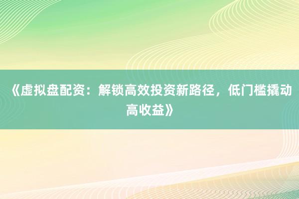 《虚拟盘配资：解锁高效投资新路径，低门槛撬动高收益》