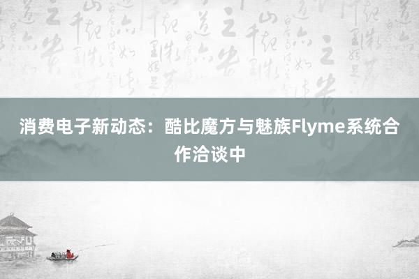 消费电子新动态：酷比魔方与魅族Flyme系统合作洽谈中