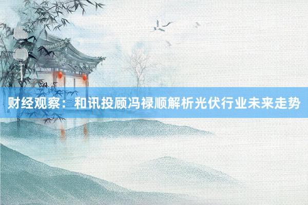 财经观察：和讯投顾冯禄顺解析光伏行业未来走势