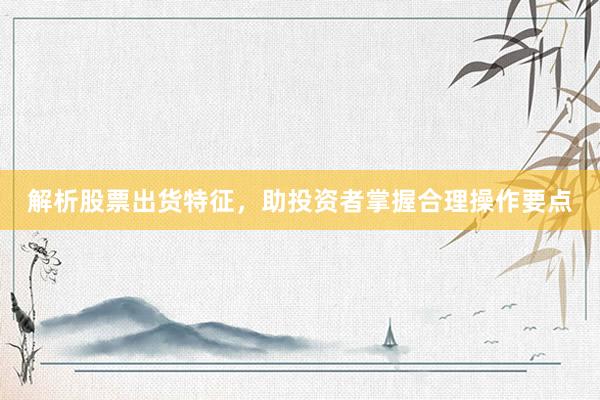 解析股票出货特征，助投资者掌握合理操作要点