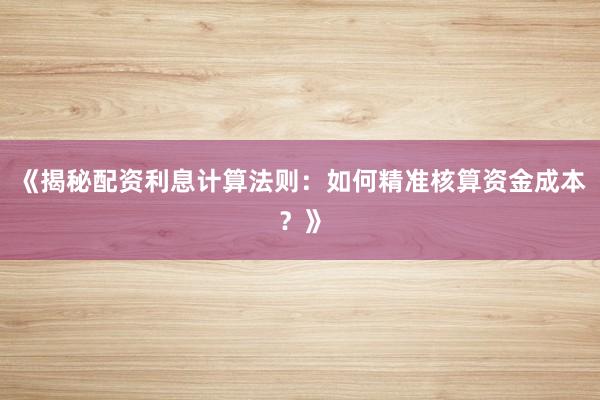 《揭秘配资利息计算法则：如何精准核算资金成本？》