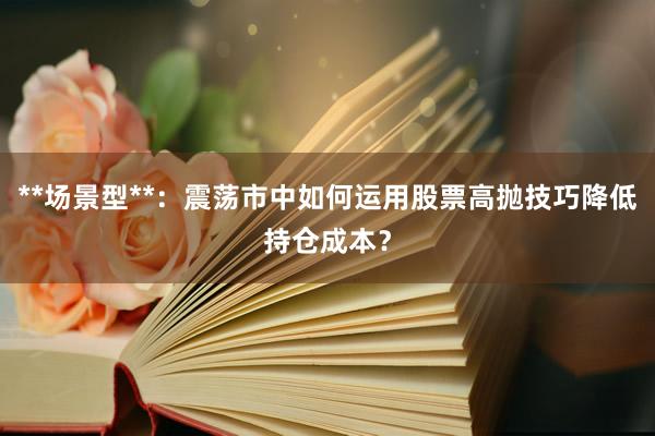 **场景型**：震荡市中如何运用股票高抛技巧降低持仓成本？