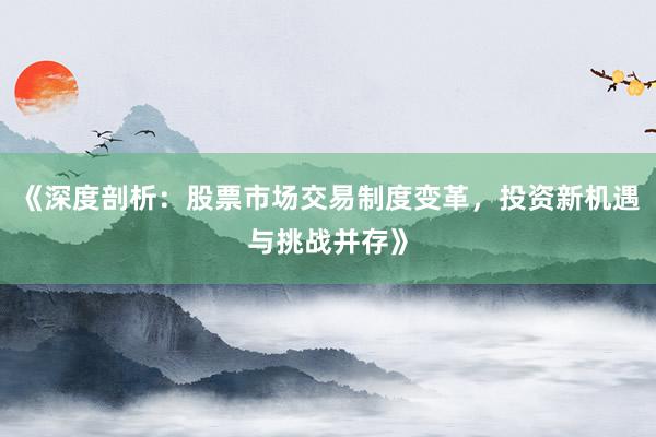 《深度剖析：股票市场交易制度变革，投资新机遇与挑战并存》