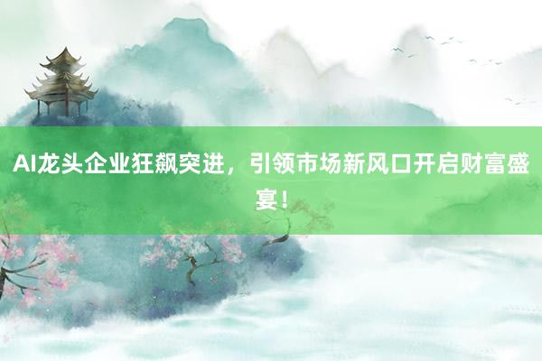 AI龙头企业狂飙突进，引领市场新风口开启财富盛宴！