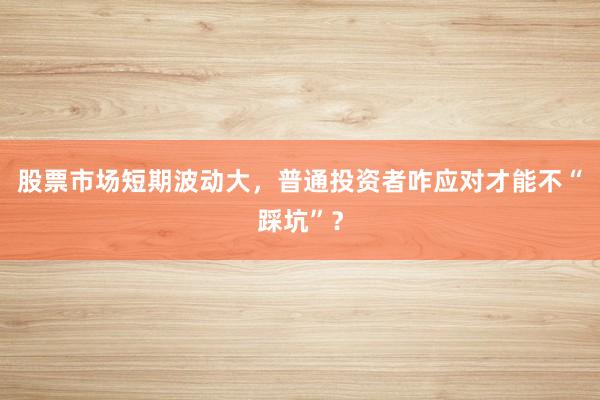 股票市场短期波动大，普通投资者咋应对才能不“踩坑”？
