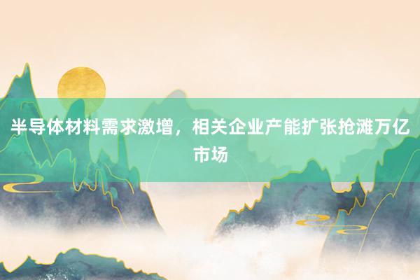 半导体材料需求激增，相关企业产能扩张抢滩万亿市场