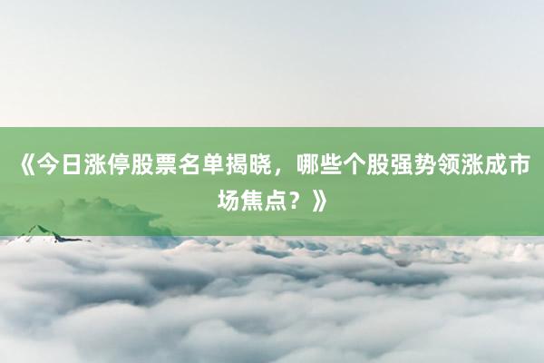 《今日涨停股票名单揭晓，哪些个股强势领涨成市场焦点？》
